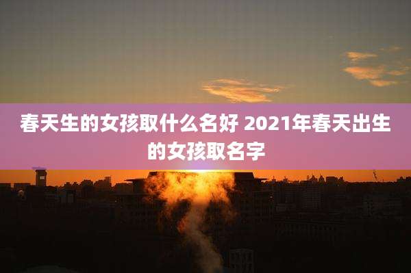 春天生的女孩取什么名好 2021年春天出生的女孩取名字