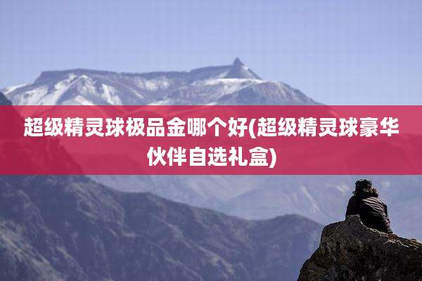 超级精灵球极品金哪个好(超级精灵球豪华伙伴自选礼盒)