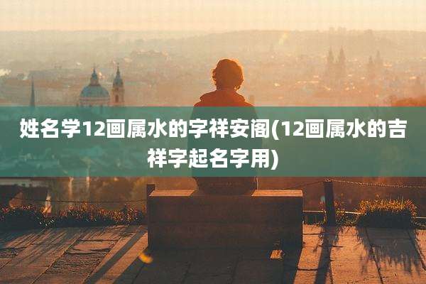 姓名学12画属水的字祥安阁(12画属水的吉祥字起名字用)
