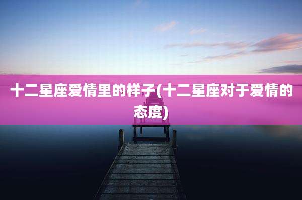 十二星座爱情里的样子(十二星座对于爱情的态度)