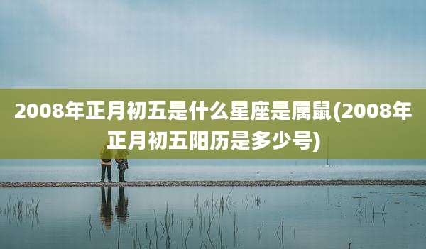 2008年正月初五是什么星座是属鼠(2008年正月初五阳历是多少号)