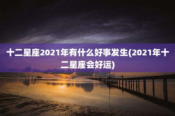 十二星座2021年有什么好事发生(2021年十二星座会好运)