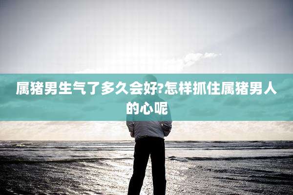 属猪男生气了多久会好?怎样抓住属猪男人的心呢