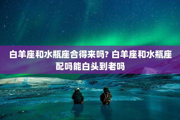 白羊座和水瓶座合得来吗? 白羊座和水瓶座配吗能白头到老吗