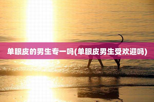 单眼皮的男生专一吗(单眼皮男生受欢迎吗)
