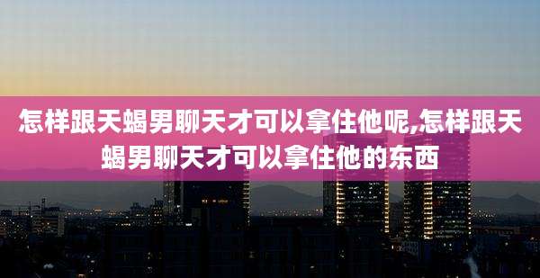 怎样跟天蝎男聊天才可以拿住他呢,怎样跟天蝎男聊天才可以拿住他的东西