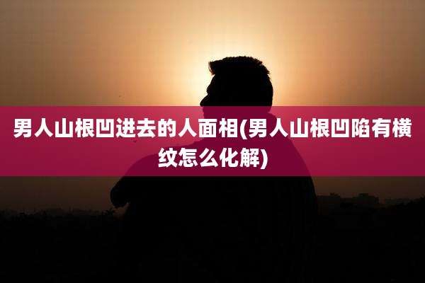 男人山根凹进去的人面相(男人山根凹陷有横纹怎么化解)