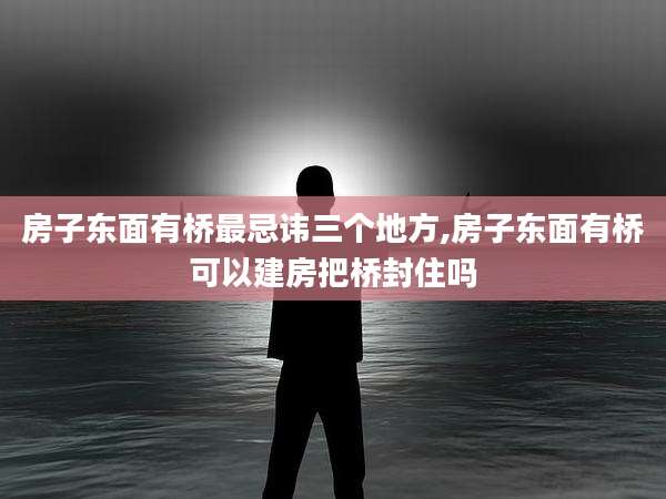 房子东面有桥最忌讳三个地方,房子东面有桥可以建房把桥封住吗