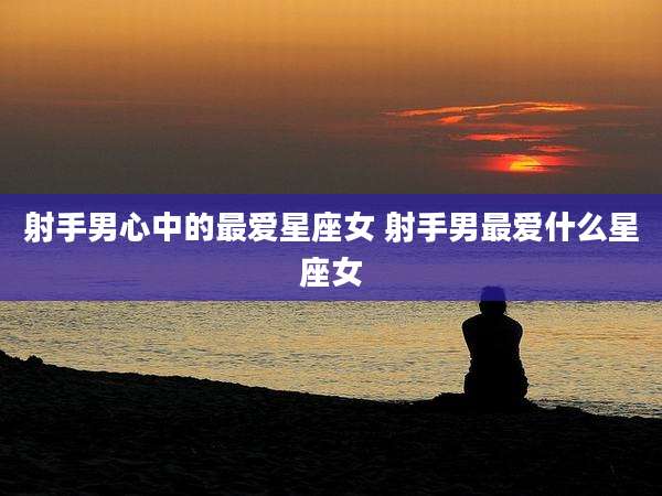 射手男心中的最爱星座女 射手男最爱什么星座女