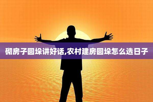 砌房子圆垛讲好话,农村建房圆垛怎么选日子