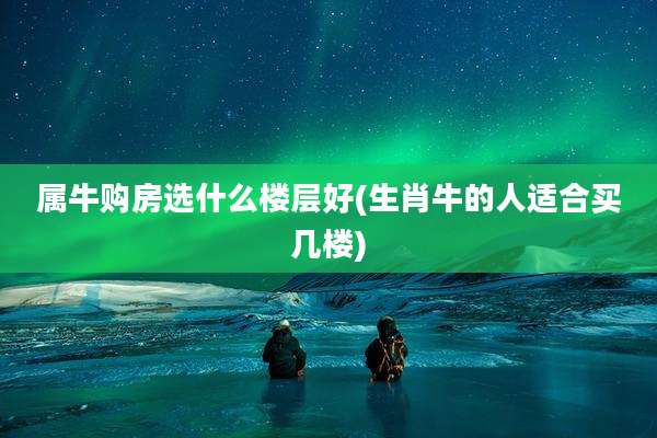 属牛购房选什么楼层好(生肖牛的人适合买几楼)