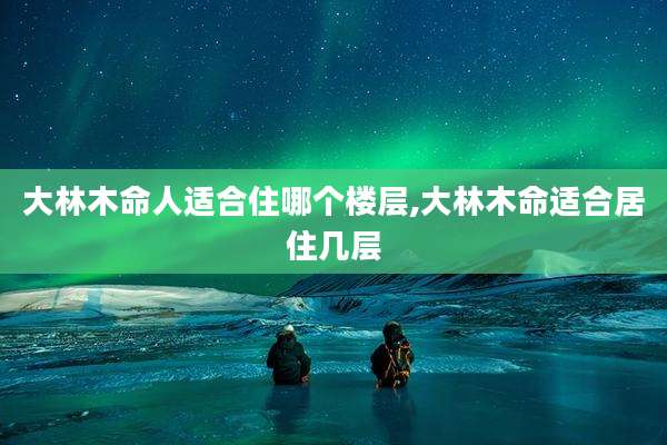 大林木命人适合住哪个楼层,大林木命适合居住几层