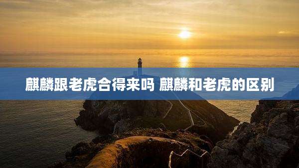 麒麟跟老虎合得来吗 麒麟和老虎的区别