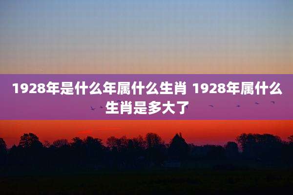 1928年是什么年属什么生肖 1928年属什么生肖是多大了