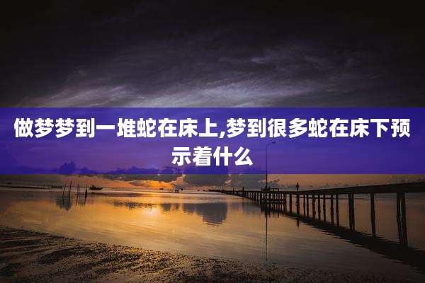 做梦梦到一堆蛇在床上,梦到很多蛇在床下预示着什么