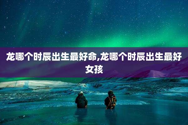 龙哪个时辰出生最好命,龙哪个时辰出生最好女孩