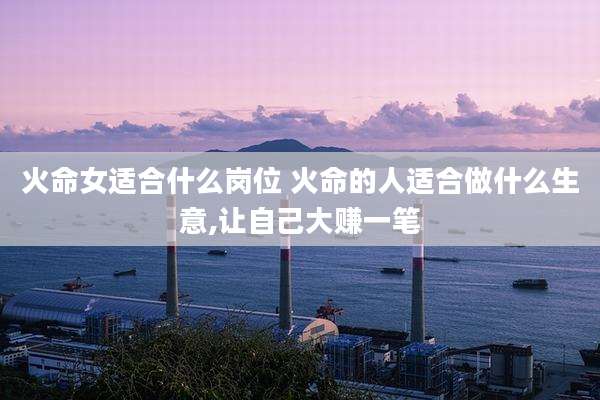 火命女适合什么岗位 火命的人适合做什么生意,让自己大赚一笔