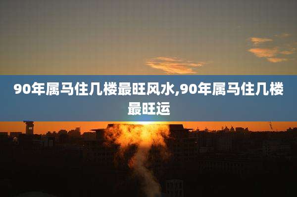 90年属马住几楼最旺风水,90年属马住几楼最旺运