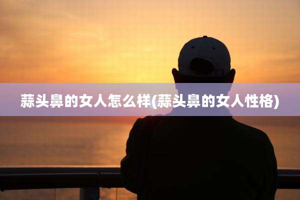 蒜头鼻的女人怎么样(蒜头鼻的女人性格)