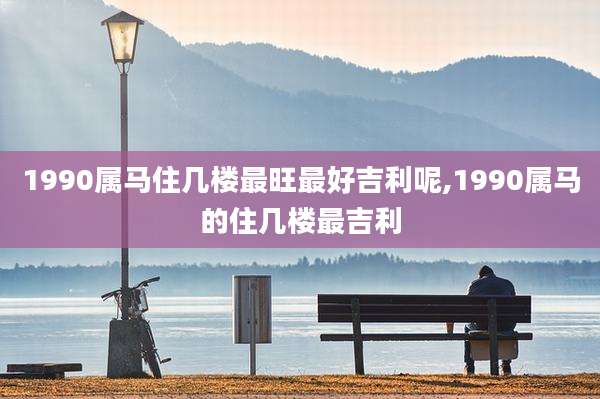 1990属马住几楼最旺最好吉利呢,1990属马的住几楼最吉利