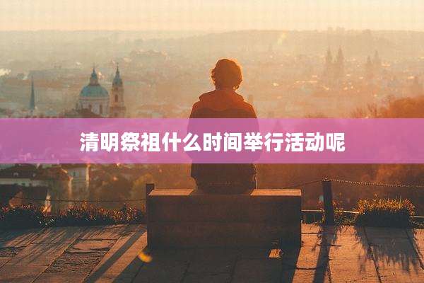 清明祭祖什么时间举行活动呢