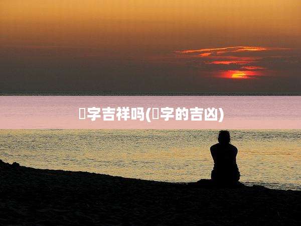 淽字吉祥吗(橞字的吉凶)