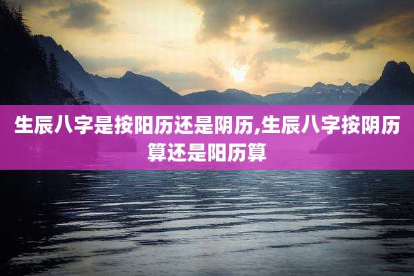 生辰八字是按阳历还是阴历,生辰八字按阴历算还是阳历算