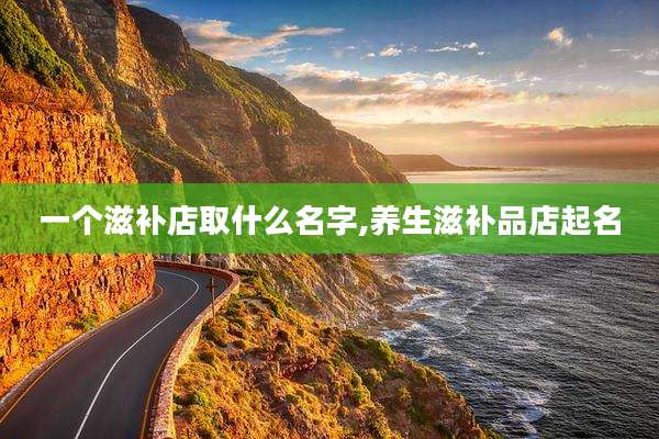 一个滋补店取什么名字,养生滋补品店起名