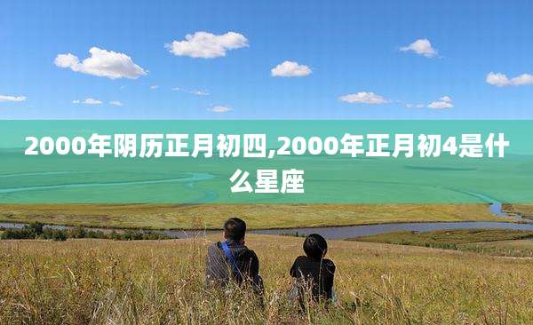 2000年阴历正月初四,2000年正月初4是什么星座