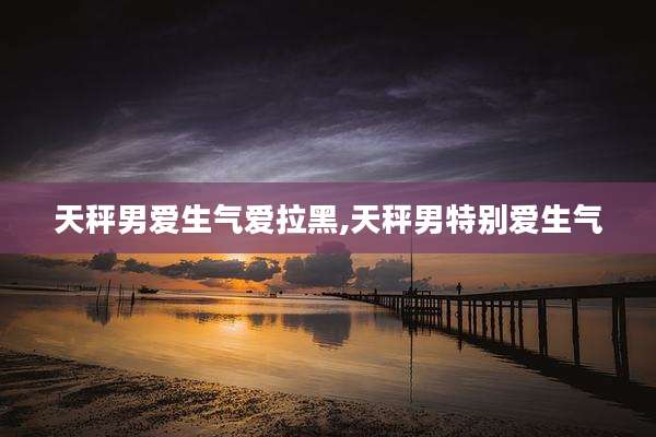 天秤男爱生气爱拉黑,天秤男特别爱生气