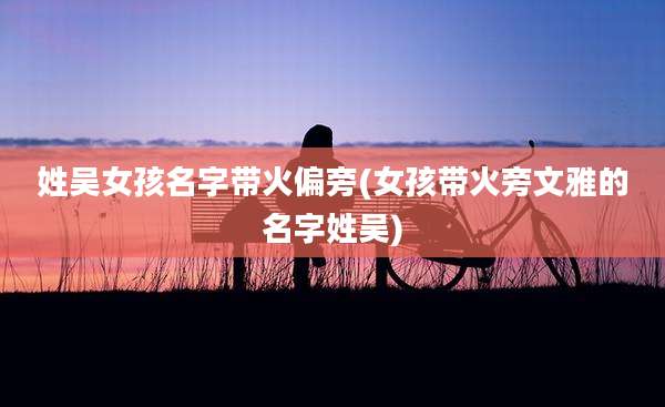 姓吴女孩名字带火偏旁(女孩带火旁文雅的名字姓吴)