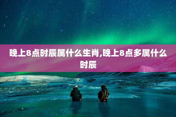 晚上8点时辰属什么生肖,晚上8点多属什么时辰