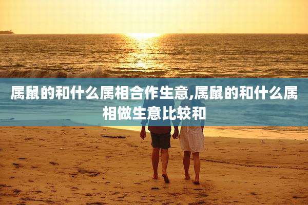 属鼠的和什么属相合作生意,属鼠的和什么属相做生意比较和
