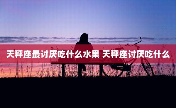 天秤座最讨厌吃什么水果 天秤座讨厌吃什么