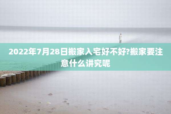 2022年7月28日搬家入宅好不好?搬家要注意什么讲究呢