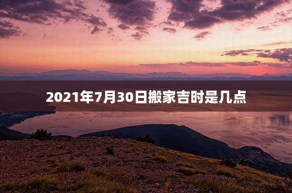 2021年7月30日搬家吉时是几点