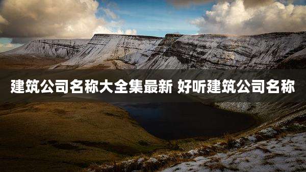 建筑公司名称大全集最新 好听建筑公司名称
