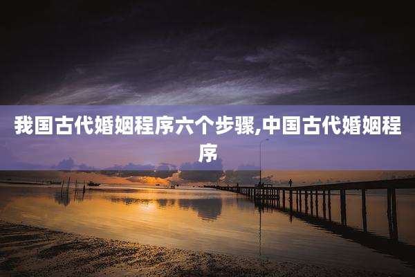 我国古代婚姻程序六个步骤,中国古代婚姻程序