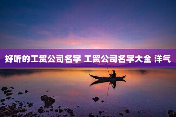 好听的工贸公司名字 工贸公司名字大全 洋气
