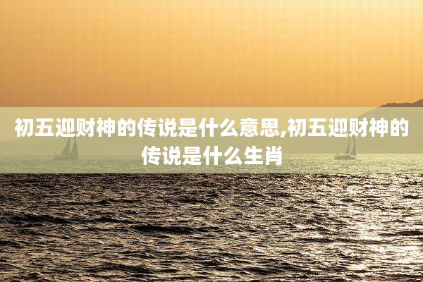 初五迎财神的传说是什么意思,初五迎财神的传说是什么生肖