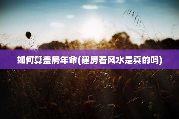 如何算盖房年命(建房看风水是真的吗)