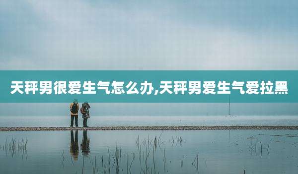 天秤男很爱生气怎么办,天秤男爱生气爱拉黑