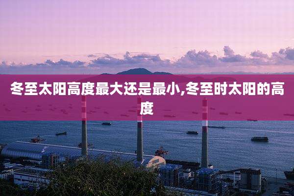 冬至太阳高度最大还是最小,冬至时太阳的高度