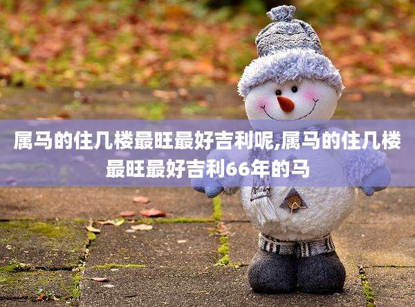 属马的住几楼最旺最好吉利呢,属马的住几楼最旺最好吉利66年的马