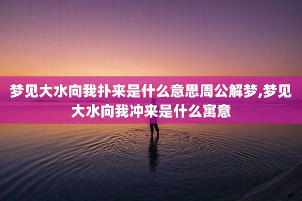 梦见大水向我扑来是什么意思周公解梦,梦见大水向我冲来是什么寓意