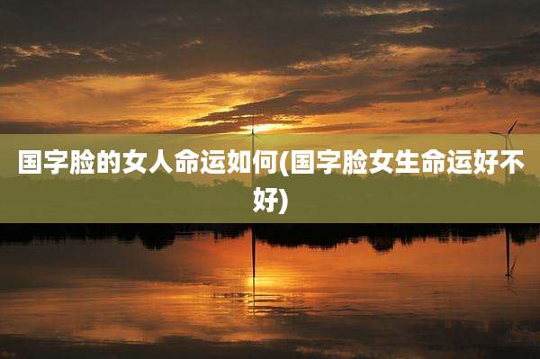 国字脸的女人命运如何(国字脸女生命运好不好)