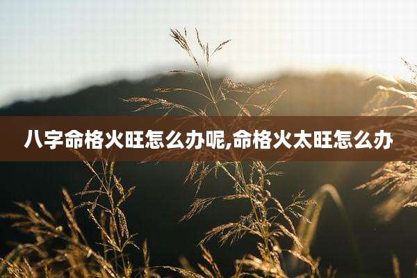 八字命格火旺怎么办呢,命格火太旺怎么办