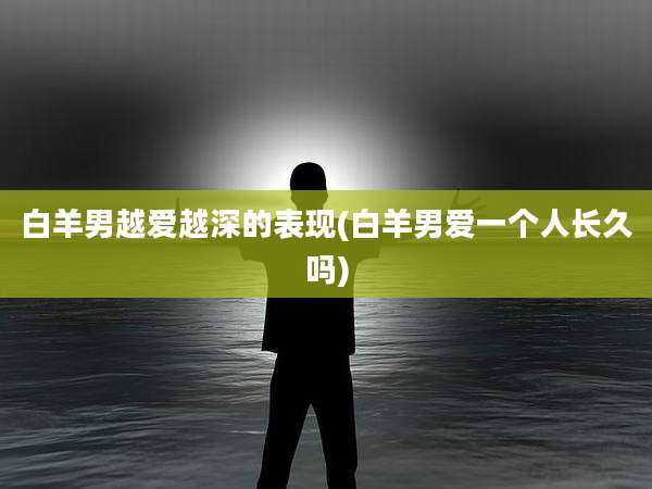 白羊男越爱越深的表现(白羊男爱一个人长久吗)