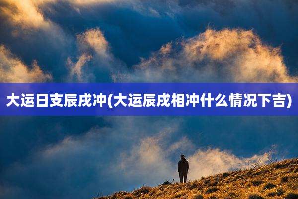 大运日支辰戌冲(大运辰戌相冲什么情况下吉)