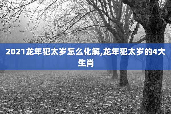 2021龙年犯太岁怎么化解,龙年犯太岁的4大生肖